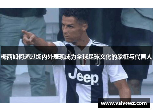 梅西如何通过场内外表现成为全球足球文化的象征与代言人